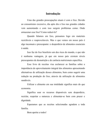 Introdução

      Uma das grandes preocupações atuais é com o lixo. Devido
ao consumismo excessivo, dia após dia o lixo nas grandes cidades
vem aumentando e com isso surgem problemas como: Onde
armazenar esse lixo? Como reduzi-lo?
      Quando falamos em lixo, pensamos logo em materiais
recicláveis e reaproveitaveis. Mas o que vemos em nosso país é
algo incomum e preocupante: o desperdício de alimentos essenciais
à saúde.
      Isso faz do lixo brasileiro um dos ricos do mundo, o que não
é nenhuma vantagem, já que em nosso país existem níveis
preocupantes de desnutrição e de carência nutricionais específica.
      Esse livro de receitas visa esclarecer as famílias sobre a
importância do aproveitamento integral dos alimentos apresentando
alternativas de utilização desses alimentos, bem como sugerir uma
redução na produção do lixo, através da utilização de alimentos
saudáveis.
      Utilizar o alimento em sua totalidade significa mais do que
economia.
      Significa usar os recursos disponíveis sem desperdício,
reciclar, respeitar a natureza e alimentar-se bem com prazer e
dignidade.
      Esperamos que as receitas selecionadas agradem a toda
família.
      Bom apetite a todos!
 