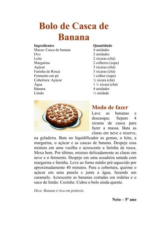 Bolo de Casca de
       Banana
Ingredientes                       Quantidade
Massa: Casca de banana             4 unidades
Ovo                                2 unidades
Leite                              2 xícaras (chá)
Margarina                          2 colheres (sopa)
Açúcar                             3 xícaras (chá)
Farinha de Rosca                   3 xícaras (chá)
Fermento em pó                     1 colher (sopa)
Cobertura: Açúcar                  ½ xícara (chá)
Água                               1 ½ xícara (chá)
Banana                             4 unidades
Limão                              ½ unidade



                                   Modo de fazer
                                 Lave as bananas e
                                 descasque. Separe 4
                                 xícaras de casca para
                                 fazer a massa. Bata as
                                 claras em neve e reserve,
na geladeira. Bata no liquidificador as gemas, o leite, a
margarina, o açúcar e as cascas de banana. Despeje essa
mistura em uma vasilha e acrescente a farinha de rosca.
Mexa bem. Por último, misture delicadamente as claras em
neve e o fermento. Despeje em uma assadeira untada com
margarina e farinha. Leve ao forno médio pré-aquecido por
aproximadamente 40 minutos. Para a cobertura, queime o
açúcar em uma panela e junte a água, fazendo um
caramelo. Acrescente as bananas cortadas em rodelas e o
suco de limão. Cozinhe. Cubra o bolo ainda quente.
Dica: Banana é rica em potássio.

                                               Neto – 5º ano
 
