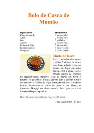 Bolo de Casca de
            Mamão
Ingredientes                           Quantidades
Casca de mamão                         3 xícaras (chá)
Água                                   2 xícaras (chá)
Ovo                                    5 unidades
Açúcar                                 2 xícaras (chá)
Farinha de Trigo                       3 xícaras (chá)
Fermento em pó                         1 colher (sopa)
Margarina                              1 colher (sopa)

                                    Modo de fazer
                                Lave o mamão, descasque
                                e utilize 3 xícaras de casca
                                para fazer o bolo. Leve as
                                cascas ao fogo em uma
                                panela com a água. Deixe
                                ferver; depois de friobata
no liquidificador. Reserve. Bata as claras em neve e
reserve, na geladeira. Bata as gemas com o açúcar e junte
aos poucos a farinha de trigo, intercalando com o mamão
batido. Acrescente as claras em neve e, por último, o
fermento. Despeje em fôrma untada. Leve para assar em
forno médio pré-aquecido.

Dica: As cascas das frutas são ricas em nutrientes.

                                       João Guilherme – 5º ano
 