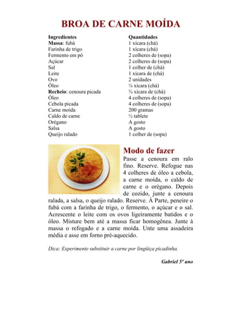 BROA DE CARNE MOÍDA
Ingredientes                         Quantidades
Massa: fubá                          1 xícara (chá)
Farinha de trigo                     1 xícara (chá)
Fermento em pó                       2 colheres de (sopa)
Açúcar                               2 colheres de (sopa)
Sal                                  1 colher de (chá)
Leite                                1 xícara de (chá)
Ovo                                  2 unidades
Óleo                                 ¼ xícara (chá)
Recheio: cenoura picada              ¾ xícara de (chá)
Óleo                                 4 colheres de (sopa)
Cebola picada                        4 colheres de (sopa)
Carne moída                          200 gramas
Caldo de carne                       ½ tablete
Orégano                              A gosto
Salsa                                A gosto
Queijo ralado                        1 colher de (sopa)


                                  Modo de fazer
                                Passe a cenoura em ralo
                                fino. Reserve. Refogue nas
                                4 colheres de óleo a cebola,
                                a carne moída, o caldo de
                                carne e o orégano. Depois
                                de cozido, junte a cenoura
ralada, a salsa, o queijo ralado. Reserve. À Parte, peneire o
fubá com a farinha de trigo, o fermento, o açúcar e o sal.
Acrescente o leite com os ovos ligeiramente batidos e o
óleo. Misture bem até a massa ficar homogênea. Junte à
massa o refogado e a carne moída. Unte uma assadeira
média e asse em forno pré-aquecido.

Dica: Experimente substituir a carne por lingüiça picadinha.

                                                    Gabriel 5º ano
 