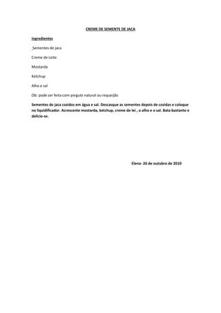CREME DE SEMENTE DE JACA
Ingredientes
Sementes de jaca
Creme de Leite
Mostarda
Ketchup
Alho e sal
Ob: pode ser feita com yorgute natural ou requeijão
Sementes de jaca cozidos em água e sal. Descasque as sementes depois de cozidas e coloque
no liquidificador. Acrescente mostarda, ketchup, creme de lei , o alho e o sal. Bata bastante e
delicie-se.
Elena- 26 de outubro de 2010