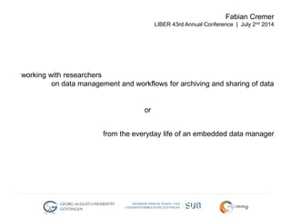 working with researchers
on data management and workflows for archiving and sharing of data
or
from the everyday life of an embedded data manager
Fabian Cremer
LIBER 43rd Annual Conference | July 2nd 2014
 