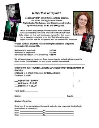 Author Visit at Taylor!!!!
            On January 20th at 10:00AM, Andrea Cremer,
                  author of the Nightshade books:
          Nightshade, Wolfsbane, and Bloodrose,will make
             a presentation to all 9th and 10th grade.

      This is a series about shape-shifters who can move from the
     human world to the wolf world. The wolf world is full of order.
     Calla knows her fate until she saves a human boy that causes
       her to question everything in her life. That is how the series
      begins. Find out how the trilogy ends with her newest title, Bloodrose.

You can purchase any of the books in the Nightshade series and get the
books signed on January 20th.

Nightshade in paperback:                  $10.80
Wolfsbane in paperback:                   $10.80
Bloodrose in hardback (3rd in the series) $21.00

We will accept cash or check, but if you choose to write a check, please make the
check out to: Octavia Books. Put your phone number on the check.


Order forms due: Thursday, January 19th, but you may bring payment on
the 20th
Enclosed is a check made out to Octavia Books              □
Enclosed is cash                                           □

___Nightshade - $10.80                                                          □
___Wolfsbane - $10.80                                                  □
___Bloodrose - $21.00                                                  □

Total paid: ___________

Name:_______________________________________ Grade:_______

Advisory Teacher:___________________________________

Circle here if you cannot attend the event, and write how you would like the book
personalized by the author?
Book: ________________________To:_____________________________
Book: ________________________To:_____________________________
Book: ________________________To:_____________________________
 