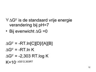  G 0’  is de standaard vrije energie verandering bij pH=7 Bij evenwicht   G  =0  G 0’  = -RT.ln[C][D]/[A][B]    G 0’  = -RT.ln K  G 0’  = -2,303 RT.log K K=10 -    G0’/2,303RT 