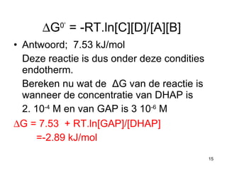  G 0’  = -RT.ln[C][D]/[A][B]  Antwoord;  7.53 kJ/mol Deze reactie is dus onder deze condities endotherm. Bereken nu wat de  Δ G van de reactie is wanneer de concentratie van DHAP is 2. 10 -4  M en van GAP is 3 10 -6  M   G = 7.53  + RT.ln[GAP]/[DHAP] =-2.89 kJ/mol 