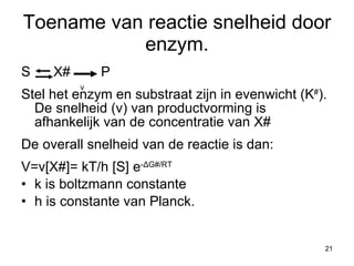 Toename van reactie snelheid door enzym. S  X#  P Stel het enzym en substraat zijn in evenwicht (K # ).  De snelheid (v) van productvorming is afhankelijk van de concentratie van X# De overall snelheid van de reactie is dan: V=v[X#]= kT/h [S] e - Δ G#/RT k is boltzmann constante  h is constante van Planck. v 