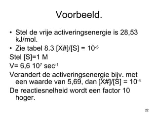 Voorbeeld. Stel de vrije activeringsenergie is 28,53 kJ/mol. Zie tabel 8.3 [X#]/[S] = 10 -5 Stel [S]=1 M V= 6,6 10 7  sec -1 Verandert de activeringsenergie bijv. met een waarde van 5,69, dan   [X#]/[S] = 10 -4 De reactiesnelheid wordt een factor 10 hoger. 