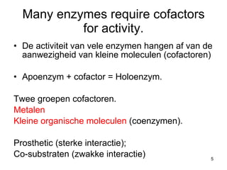 Many enzymes require cofactors for activity. De activiteit van vele enzymen hangen af van de aanwezigheid van kleine moleculen (cofactoren) Apoenzym + cofactor = Holoenzym. Twee groepen cofactoren. Metalen Kleine organische moleculen  (coenzymen). Prosthetic (sterke interactie);  Co-substraten (zwakke interactie) 