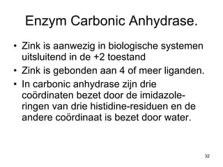 Enzym Carbonic Anhydrase. Zink is aanwezig in biologische systemen uitsluitend in de +2 toestand Zink is gebonden aan 4 of meer liganden. In carbonic anhydrase zijn drie coördinaten bezet door de imidazole-ringen van drie histidine-residuen en de andere coördinaat is bezet door water. 