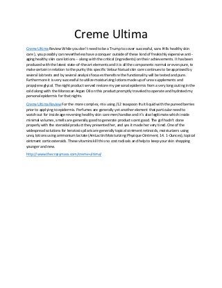 Creme Ultima
Creme Ultima Review While you don't need to be a Trump to cover successful, sans frills healthy skin
care ), you possibly can nevertheless have a conquer outside of these kind of freakishly expensive anti-
aging healthy skin care lotions -- along with the critical (ingredients) on their achievements. It has been
produced with the latest state-of-the-art elements and it is all the components normal or even pure, to
make certain in relation to the purity this specific Velour Natual skin care continues to be approved by
several lab tests and by several analysis focuses therefore the functionality will be tested and pure.
Furthermore it is very successful to utilize moisturizing lotions made up of urea supplements and
propylene glycol. The night product served restore my personal epidermis from a very long outing in the
cold along with the Moroccan Argan Oil on this product promptly traveled to operate and hydrated my
personal epidermis for that nights.
Creme Ultima Review For the more complex, mix using /12 teaspoon fruit liquid with the pureed berries
prior to applying to epidermis. Perfumes are generally yet another element that particular need to
watch out for inside age reversing healthy skin care merchandise and it's also legitimate which inside
minimal volumes, smells are generally good to generate product scent good. The girl hadn't done
properly with the steroidal product they presented her, and yes it made her very tired. One of the
widespread solutions for keratosis pilaris are generally topical ointment retinoids, moisturizers using
urea, lotions using ammonium lactate (AmLactin Moisturizing Physique Ointment, 14. 1-Ounces), topical
ointment corticosteroids. These vitamins kill this no cost radicals and help to keep your skin shopping
younger and new.
http://www.thecrazymass.com/creme-ultima/
 