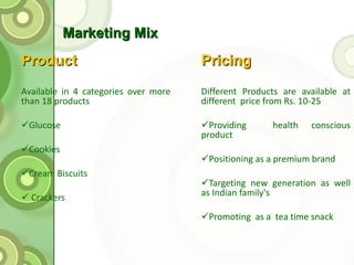 Marketing Mix  Product Available in 4 categories over more than 18 products Glucose Cookies Cream Biscuits Crackers Pricing Different Products are available at different  price from Rs. 10-25 Providing  health conscious product Positioning as a premium brand  Targeting new generation as well as Indian family's Promoting  as a  tea time snack 
