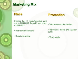 Marketing Mix Place Cremica has 2 manufacturing unit one in PHILLAUR (Punjab) and other in UNA (HP) Distribution network Direct marketing   Promotion Motivation to the dealers  Television media (Ad agency: JWT) Print media 