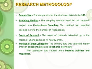 RESEARCH METHODOLOGY Sample Size :-  The sample size for the study was taken to be  100 . Sampling Method :-  The sampling method used for this research project was  Convenience Sampling.  This method was adopted keeping in mind the number of respondents. Scope of Research :-  The scope of research extended up to the region of Chandigarh and its nearby areas. Method of Data Collection :-  The primary data was collected mainly through  questionnaires  and  telephonic interviews. The secondary data sources were  internet websites and magazines. 