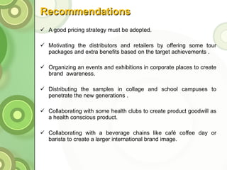 Recommendations A good pricing strategy must be adopted.   Motivating the distributors and retailers by offering some tour packages and extra benefits based on the target achievements . Organizing an events and exhibitions in corporate places to create brand  awareness. Distributing the samples in collage and school campuses to penetrate the new generations . Collaborating with some health clubs to create product goodwill as a health conscious product.   Collaborating with a beverage chains like café coffee day or barista to create a larger international brand image. 