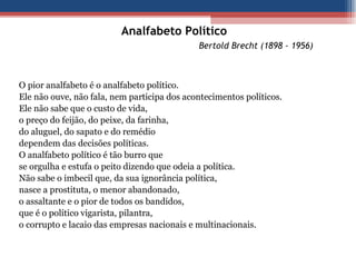 Analfabeto Político   Bertold Brecht (1898 - 1956) O pior analfabeto é o analfabeto político. Ele não ouve, não fala, nem participa dos acontecimentos políticos. Ele não sabe que o custo de vida, o preço do feijão, do peixe, da farinha, do aluguel, do sapato e do remédio dependem das decisões políticas. O analfabeto político é tão burro que se orgulha e estufa o peito dizendo que odeia a política. Não sabe o imbecil que, da sua ignorância política, nasce a prostituta, o menor abandonado, o assaltante e o pior de todos os bandidos, que é o político vigarista, pilantra, o corrupto e lacaio das empresas nacionais e multinacionais. 