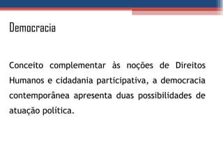 Democracia Conceito complementar às noções de Direitos Humanos e cidadania participativa, a democracia contemporânea apresenta duas possibilidades de atuação política. 