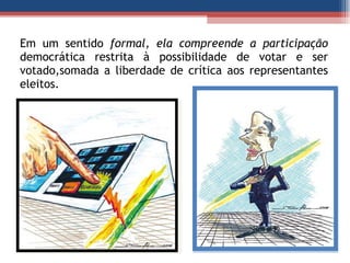 Em um sentido  formal, ela compreende a participação democrática restrita à possibilidade de votar e ser votado,somada a liberdade de crítica aos representantes eleitos. 