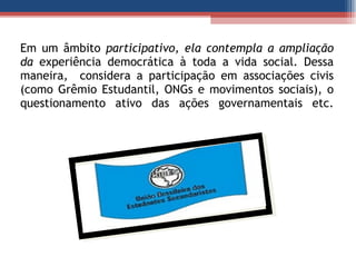 Em um âmbito  participativo, ela contempla a ampliação da  experiência democrática à toda a vida social. Dessa maneira,  considera a participação em associações civis (como Grêmio Estudantil, ONGs e movimentos sociais), o questionamento ativo das ações governamentais etc. 