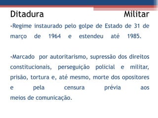 Ditadura Militar - Regime instaurado pelo golpe de Estado de 31 de março de 1964 e estendeu até 1985.  - Marcado  por autoritarismo, supressão dos direitos constitucionais, perseguição policial e militar, prisão, tortura e, até mesmo, morte dos opositores e pela censura prévia aos meios de comunicação. 