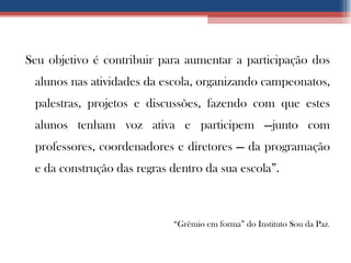 Seu objetivo é contribuir para aumentar a participação dos alunos nas atividades da escola, organizando campeonatos, palestras, projetos e discussões, fazendo com que estes alunos tenham voz ativa e participem —junto com professores, coordenadores e diretores — da programação e da construção das regras dentro da sua escola”. “ Grêmio em forma” do Instituto Sou da Paz . 