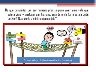 De que condições um ser humano precisa para viver uma vida que vale a pena – qualquer ser humano, seja de onde for e esteja onde estiver? Qual seria o mínimo necessário? As redes de proteção são os direitos humanos.  Postos de saúde Escolas Me dá sua mão? 