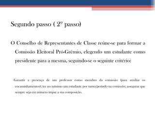 Segundo passo ( 2º passo) O Conselho de Representantes de Classe reúne-se para formar a Comissão Eleitoral Pró-Grêmio, elegendo um estudante como presidente para a mesma, seguindo-se o seguinte critério: Garantir a presença de um professor como membro da comissão (para auxiliar os encaminhamentos); ter no mínimo um estudante por turno/período na comissão; assegurar que sempre seja em número ímpar a sua composição. 