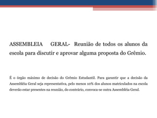 ASSEMBLEIA  GERAL-  Reunião de todos os alunos da escola para discutir e aprovar alguma proposta do Grêmio.  É o órgão máximo de decisão do Grêmio Estudantil. Para garantir que a decisão da Assembléia Geral seja representativa, pelo menos 10% dos alunos matriculados na escola deverão estar presentes na reunião, do contrário, convoca-se outra Assembléia Geral. 