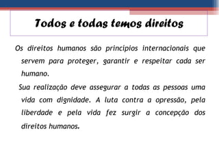 Os direitos humanos são princípios internacionais que servem para proteger, garantir e respeitar cada ser humano. Sua realização deve assegurar a todas as pessoas uma vida com dignidade. A luta contra a opressão, pela liberdade e pela vida fez surgir a concepção dos direitos humanos . Todos e todas temos direitos  