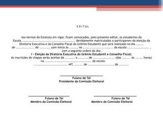   E D I T A L   Nos   termos do Estatuto em vigor, ficam convocados, pelo presente edital, os estudantes da Escola ................................................. devidamente matriculados a participarem da eleição da Diretoria Executiva e do Conselho Fiscal do Grêmio Estudantil que será realizado no dia ....... de ................. de ........., com início às ......., no ............................ da escola .................... , com a seguinte ordem do dia: I - Eleição da Diretoria Executiva do Grêmio Estudantil e Conselho Fiscal; As inscrições de chapas serão aceitas de ......... a ......... de .................... (das ........ às ....... horas) na ........................................... da escola.  ...............................-MT, ........ de ........................ de .........     _________________________ Fulano de Tal Presidente da Comissão Eleitoral         ________________________  _________________________   Fulano de Tal  Fulano de Tal Membro da Comissão Eleitoral  Membro da Comissão Eleitoral   