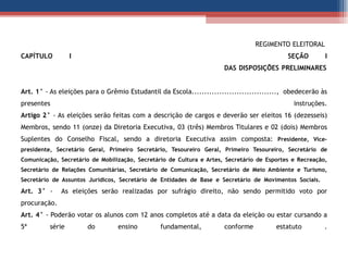   REGIMENTO ELEITORAL   CAPÍTULO I  SEÇÃO I   DAS DISPOSIÇÕES PRELIMINARES Art. 1°  - As eleições para o Grêmio Estudantil da Escola..................................,  obedecerão às presentes instruções. Artigo 2°  - As eleições serão feitas com a descrição de cargos e deverão ser eleitos 16 (dezesseis) Membros, sendo 11 (onze) da Diretoria Executiva, 03 (três) Membros Titulares e 02 (dois) Membros Suplentes do Conselho Fiscal, sendo a diretoria Executiva assim composta:  Presidente, Vice-presidente, Secretário Geral, Primeiro Secretário, Tesoureiro Geral, Primeiro Tesoureiro, Secretário de Comunicação, Secretário de Mobilização, Secretário de Cultura e Artes, Secretário de Esportes e Recreação, Secretário de Relações Comunitárias, Secretário de Comunicação, Secretário de Meio Ambiente e Turismo, Secretário de Assuntos Jurídicos, Secretário de Entidades de Base e Secretário de Movimentos Sociais.   Art. 3°  -  As eleições serão realizadas por sufrágio direito, não sendo permitido voto por procuração. Art. 4°  - Poderão votar os alunos com 12 anos completos até a data da eleição ou estar cursando a 5ª série do ensino fundamental, conforme estatuto . 