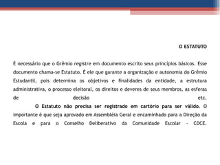 O ESTATUTO   É necessário que o Grêmio registre em documento escrito seus princípios básicos. Esse documento chama-se Estatuto. É ele que garante a organização e autonomia do Grêmio Estudantil, pois determina os objetivos e finalidades da entidade, a estrutura administrativa, o processo eleitoral, os direitos e deveres de seus membros, as esferas de decisão  etc. O Estatuto não precisa ser registrado em cartório para ser válido . O importante é que seja aprovado em Assembléia Geral e encaminhado para a Direção da Escola e para o Conselho Deliberativo da Comunidade Escolar - CDCE. 