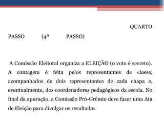   QUARTO PASSO (4º PASSO)    A Comissão Eleitoral organiza a ELEIÇÃO (o voto é secreto). A contagem é feita pelos representantes de classe, acompanhados de dois representantes de cada chapa e, eventualmente, dos coordenadores pedagógicos da escola. No final da apuração, a Comissão Pró-Grêmio deve fazer uma Ata de Eleição para divulgar os resultados . 
