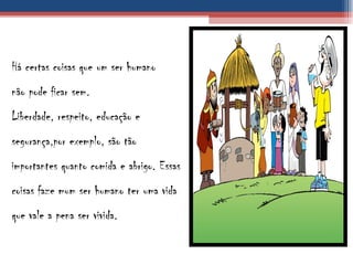 Há certas coisas que um ser humano não pode ficar sem. Liberdade, respeito, educação e segurança,por exemplo, são tão importantes quanto comida e abrigo. Essas coisas faze mum ser humano ter uma vida que vale a pena ser vivida. 