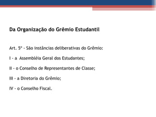 Da Organização do Grêmio Estudantil Art. 5º - São instâncias deliberativas do Grêmio: I - a  Assembléia Geral dos Estudantes; II - o Conselho de Representantes de Classe; III - a Diretoria do Grêmio;  IV - o Conselho Fiscal.  