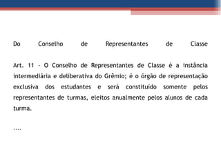 Do Conselho de Representantes de Classe Art. 11 - O Conselho de Representantes de Classe é a instância intermediária e deliberativa do Grêmio; é o órgão de representação exclusiva dos estudantes e será constituído somente pelos representantes de turmas, eleitos anualmente pelos alunos de cada turma.  .... 