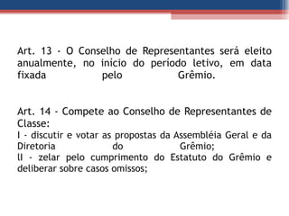 Art. 13 - O Conselho de Representantes será eleito anualmente, no início do período letivo, em data fixada pelo Grêmio.  Art. 14 - Compete ao Conselho de Representantes de Classe:  I - discutir e votar as propostas da Assembléia Geral e da Diretoria do Grêmio;  lI - zelar pelo cumprimento do Estatuto do Grêmio e deliberar sobre casos omissos; 