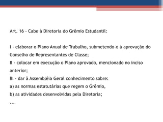 Art. 16 - Cabe à Diretoria do Grêmio Estudantil: I - elaborar o Plano Anual de Trabalho, submetendo-o à aprovação do Conselho de Representantes de Classe;  II - colocar em execução o Plano aprovado, mencionado no inciso anterior;  III - dar à Assembléia Geral conhecimento sobre:  a) as normas estatutárias que regem o Grêmio,  b) as atividades desenvolvidas pela Diretoria;  ... 