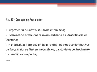 Art. 17 - Compete ao Presidente : I - representar o Grêmio na Escola e fora dela; lI - convocar e presidir às reuniões ordinária e extraordinária da Diretoria;  III - praticar, ad referendum da Diretoria, os atos que por motivos de força maior se fizerem necessários, dando deles conhecimento na reunião subseqüente; .... 
