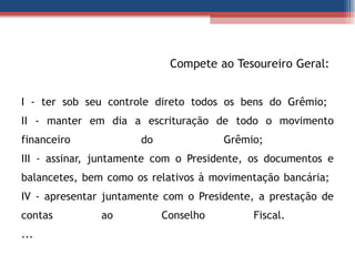   Compete ao Tesoureiro Geral:  I - ter sob seu controle direto todos os bens do Grêmio;  II - manter em dia a escrituração de todo o movimento financeiro do Grêmio;  III - assinar, juntamente com o Presidente, os documentos e balancetes, bem como os relativos à movimentação bancária;  IV - apresentar juntamente com o Presidente, a prestação de contas ao Conselho Fiscal.  ... 