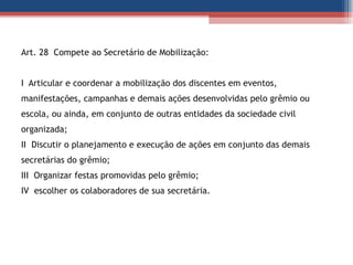 Art. 28  Compete ao Secretário de Mobilização: I  Articular e coordenar a mobilização dos discentes em eventos, manifestações, campanhas e demais ações desenvolvidas pelo grêmio ou escola, ou ainda, em conjunto de outras entidades da sociedade civil organizada; II  Discutir o planejamento e execução de ações em conjunto das demais  secretárias do grêmio; III  Organizar festas promovidas pelo grêmio; IV  escolher os colaboradores de sua secretária. 