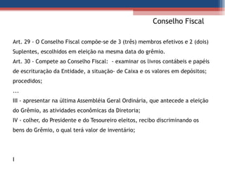   Conselho Fiscal Art. 29 - O Conselho Fiscal compõe-se de 3 (três) membros efetivos e 2 (dois) Suplentes, escolhidos em eleição na mesma data do grêmio.  Art. 30 - Compete ao Conselho Fiscal:  - examinar os livros contábeis e papéis de escrituração da Entidade, a situação- de Caixa e os valores em depósitos;  procedidos;  ... III - apresentar na última Assembléia Geral Ordinária, que antecede a eleição do Grêmio, as atividades econômicas da Diretoria;  IV - colher, do Presidente e do Tesoureiro eleitos, recibo discriminando os bens do Grêmio, o qual terá valor de inventário;  I 