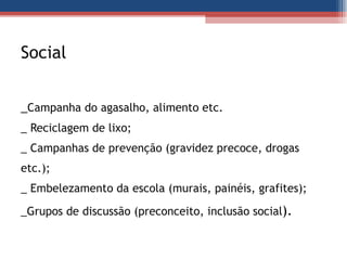 Social  _ Campanha do agasalho, alimento etc.  _ Reciclagem de lixo; _ Campanhas de prevenção (gravidez precoce, drogas etc.); _ Embelezamento da escola (murais, painéis, grafites); _Grupos de discussão (preconceito, inclusão social ).  