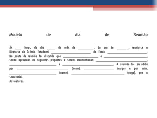 Modelo de Ata de Reunião Às ___ horas, do dia ____, do mês de ________, do ano de ______, reuniu-se a Diretoria do Grêmio Estudantil ____________________, da Escola ____________________. Na pauta de reunião foi discutido que __________________ e ______________________, sendo aprovadas as seguintes propostas a serem encaminhadas: __________________________, ________________________ e __________________________. A reunião foi presidida por __________________________ (nome), _______________ (cargo) e por mim, ________________________ (nome), ___________________________ (cargo), que a secretariei. Assinaturas: 