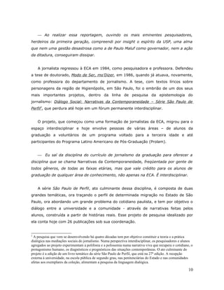 Ao realizar essa reportagem, ouvindo os mais eminentes pesquisadores,
herdeiros da primeira geração, compreendi por insight o espírito da USP, uma alma
que nem uma gestão desastrosa como a de Paulo Maluf como governador, nem a ação
da ditadura, conseguiram dissipar.


    A jornalista regressou à ECA em 1984, como pesquisadora e professora. Defendeu
a tese de doutorado, Modo de Ser, mo’Dizer, em 1986, quando já atuava, novamente,
como professora do departamento de jornalismo. A tese, com textos líricos sobre
personagens da região de Higienópolis, em São Paulo, foi o embrião de um dos seus
mais importantes projetos, dentro da linha de pesquisa da epistemologia do
jornalismo: Diálogo Social: Narrativas da Contemporaneidade – Série São Paulo de
Perfil2, que perdura até hoje em um fórum permanente interdisciplinar.


    O projeto, que começou como uma formação de jornalistas da ECA, migrou para o
espaço interdisciplinar e hoje envolve pessoas de várias áreas – de alunos da
graduação a voluntários de um programa voltado para a terceira idade e até
participantes do Programa Latino Americano de Pós-Graduação (Prolam).


        Eu saí da disciplina do currículo de jornalismo da graduação para oferecer a
disciplina que se chama Narrativas da Contemporaneidade, freqüentada por gente de
todos gêneros, de todas as faixas etárias, mas que vale crédito para os alunos de
graduação de qualquer área de conhecimento, não apenas na ECA. É interdisciplinar.


    A série São Paulo de Perfil, ato culminante dessa disciplina, é composta de duas
grandes temáticas, ora traçando o perfil de determinada migração no Estado de São
Paulo, ora abordando um grande problema do cotidiano paulista, e tem por objetivo o
diálogo entre a universidade e a comunidade - através de narrativas feitas pelos
alunos, construída a partir de histórias reais. Esse projeto de pesquisa idealizado por
ela conta hoje com 26 publicações sob sua coordenação.


2
 A pesquisa que vem se desenvolvendo há quatro décadas tem por objetivo constituir a teoria e a prática
dialógica nas mediações sociais do jornalismo. Numa perspectiva interdisciplinar, os pesquisadores e alunos
agregados ao projeto experimentam a polifonia e a polissemia numa narrativa viva que recupera o cotidiano, o
protagonismo humano, os diagnósticos e prognósticos das situações contemporâneas. O ato culminante do
projeto é a edição de um livro temático da série São Paulo de Perfil, que está na 27ª edição. A recepção
externa à universidade, na escola pública de segundo grau, nas penitenciárias do Estado e nas comunidades
afetas aos exemplares da coleção, alimentam a pesquisa da linguagem dialógica.

                                                                                                         10
 