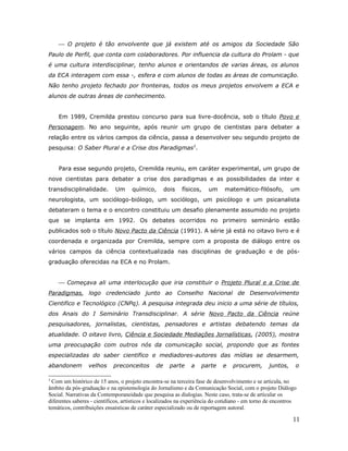  O projeto é tão envolvente que já existem até os amigos da Sociedade São
Paulo de Perfil, que conta com colaboradores. Por influencia da cultura do Prolam - que
é uma cultura interdisciplinar, tenho alunos e orientandos de varias áreas, os alunos
da ECA interagem com essa -, esfera e com alunos de todas as áreas de comunicação.
Não tenho projeto fechado por fronteiras, todos os meus projetos envolvem a ECA e
alunos de outras áreas de conhecimento.


    Em 1989, Cremilda prestou concurso para sua livre-docência, sob o título Povo e
Personagem. No ano seguinte, após reunir um grupo de cientistas para debater a
relação entre os vários campos da ciência, passa a desenvolver seu segundo projeto de
pesquisa: O Saber Plural e a Crise dos Paradigmas3.


    Para esse segundo projeto, Cremilda reuniu, em caráter experimental, um grupo de
nove cientistas para debater a crise dos paradigmas e as possibilidades da inter e
transdisciplinalidade.       Um      químico,       dois   físicos,    um     matemático-filósofo,         um
neurologista, um sociólogo-biólogo, um sociólogo, um psicólogo e um psicanalista
debateram o tema e o encontro constituiu um desafio plenamente assumido no projeto
que se implanta em 1992. Os debates ocorridos no primeiro seminário estão
publicados sob o título Novo Pacto da Ciência (1991). A série já está no oitavo livro e é
coordenada e organizada por Cremilda, sempre com a proposta de diálogo entre os
vários campos da ciência contextualizada nas disciplinas de graduação e de pós-
graduação oferecidas na ECA e no Prolam.


     Começava ali uma interlocução que iria constituir o Projeto Plural e a Crise de
Paradigmas, logo credenciado junto ao Conselho Nacional de Desenvolvimento
Cientifico e Tecnológico (CNPq). A pesquisa integrada deu inicio a uma série de títulos,
dos Anais do I Seminário Transdisciplinar. A série Novo Pacto da Ciência reúne
pesquisadores, jornalistas, cientistas, pensadores e artistas debatendo temas da
atualidade. O oitavo livro, Ciência e Sociedade Mediações Jornalísticas, (2005), mostra
uma preocupação com outros nós da comunicação social, propondo que as fontes
especializadas do saber cientifico e mediadores-autores das mídias se desarmem,
abandonem        velhos     preconceitos       de     parte    a   parte     e   procurem,       juntos,     o

3
  Com um histórico de 15 anos, o projeto encontra-se na terceira fase de desenvolvimento e se articula, no
âmbito da pós-graduação e na epistemologia do Jornalismo e da Comunicação Social, com o projeto Diálogo
Social. Narrativas da Contemporaneidade que pesquisa as dialogias. Neste caso, trata-se de articular os
diferentes saberes - científicos, artísticos e localizados na experiência do cotidiano - em torno de encontros
temáticos, contribuições ensaísticas de caráter especializado ou de reportagem autoral.

                                                                                                            11
 