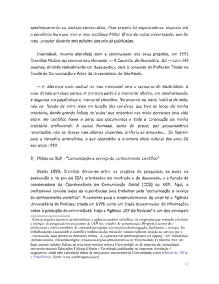 aperfeiçoamento da dialogia democrática. Esse projeto foi organizado do segundo até
o penúltimo livro por mim e pelo sociólogo Milton Greco de outra universidade, que foi
meu co-autor durante seis edições das oito já publicadas.


    Incansável, mesmo atarefada com a continuidade dos seus projetos, em 1993
Cremilda Medina apresentou seu Memorial  A Caminho do Hemisfério Sol  com 340
páginas, dividido radicalmente em duas partes, para o concurso de Professor Titular na
Escola de Comunicação e Artes da Universidade de São Paulo.


     A diferença mais radical no meu memorial para o concurso de titularidade, é
essa divisão em duas partes. A primeira parte é o memorial afetivo, em papel amarelo,
a segunda em papel cinza o memorial cientifico. No amarelo eu narro história de vida,
não em função de mim, mas em função dos convívios que tive ao longo de minha
trajetória, dando grande ênfase no ‘outro’ que encontrei nos meus percursos pela vida
afora. No cientifico havia a parte dos documentos e toda a construção de minha
trajetória   profissional.     A   banca     formada,      como     de   praxe,     por   pesquisadores
renomados, não se deteve nas páginas cinzentas, preferiu as amarelas... Só ligaram
para a narrativa amarelinha, a que reconstitui a aventura sócio-cultural dos anos 50
aos anos 1990.


3) Mídias da SUP - “comunicação a serviço do conhecimento científico”


    Desde 1999, Cremilda divide-se entre os projetos de pesquisas, as aulas na
graduação e na pós da ECA; orientações de mestrado e de doutorado, e a função de
coordenadora da Coordenadoria de Comunicação Social (CCS) da USP. Aqui, a
profissional concilia todas as experiências para trabalhar pela “comunicação a serviço
do conhecimento científico”. A semente para o desenvolvimento do setor foi a Agência
Universitária de Notícias, criada em 1971 como um órgão disseminador de informações
sobre a produção da universidade. Hoje a Agência USP de Notícias 4 é um dos principais

4
  Com avançados recursos da informática, a agência constitui-se na base de um projeto que pretende valorizar
a inserção de pesquisadores e docentes da USP nos veículos de comunicação. Propicia o acesso dos
professores e outros membros da comunidade uspiana aos veículos de divulgação, facilitando a inserção dos
trabalhos junto à sociedade e identifica tendências dos meios de comunicação em relação ao serviço que a
Universidade pode prestar às diferentes mídias. A Agência USP também produz o Clipping USP, transmitido
eletronicamente, em versão digital, a todos os órgãos administrativos da Universidade. O material traz, em
duas ou mais edições diárias, as principais notícias sobre a Universidade ou de interesse da comunidade
universitária como Educação, Cultura, Ciência e Tecnologia, publicadas na imprensa. A redação é
responsável ainda pela elaboração diária de notícias em outros sites da Universidade, como o Portal da USP e
o Portal Saber. (fonte: www.usp.br/agenciausp)

                                                                                                         12
 