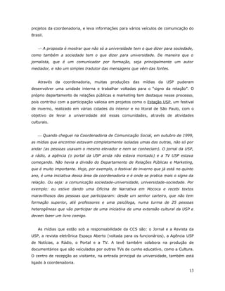 projetos da coordenadoria, e leva informações para vários veículos de comunicação do
Brasil.


     A proposta é mostrar que não só a universidade tem o que dizer para sociedade,
como também a sociedade tem o que dizer para universidade. De maneira que o
jornalista, que é um comunicador por formação, seja principalmente um autor
mediador, e não um simples tradutor das mensagens que vêm das fontes.


    Através da coordenadoria, muitas produções das mídias da USP puderam
desenvolver uma unidade interna e trabalhar voltadas para o “signo da relação”. O
próprio departamento de relações públicas e marketing tem destaque nesse processo,
pois contribui com a participação valiosa em projetos como o Estação USP, um festival
de inverno, realizado em várias cidades do interior e no litoral de São Paulo, com o
objetivo de levar a universidade até essas comunidades, através de atividades
culturais.


     Quando cheguei na Coordenadoria de Comunicação Social, em outubro de 1999,
as mídias que encontrei estavam completamente isoladas umas das outras, não só por
andar (as pessoas usavam o mesmo elevador e nem se conheciam). O jornal da USP,
a rádio, a agência (o portal da USP ainda não estava montado) e a TV USP estava
começando. Não havia a divisão do Departamento de Relações Públicas e Marketing,
que é muito importante. Hoje, por exemplo, o festival de inverno que já está no quinto
ano, é uma iniciativa dessa área da coordenadoria e é onde se pratica mais o signo da
relação. Ou seja: a comunicação sociedade-universidade, universidade-sociedade. Por
exemplo: eu estive dando uma Oficina de Narrativa em Mococa e recebi textos
maravilhosos das pessoas que participaram: desde um senhor carteiro, que não tem
formação superior, até professores e uma psicóloga, numa turma de 25 pessoas
heterogêneas que vão participar de uma iniciativa de uma extensão cultural da USP e
devem fazer um livro comigo.


    As mídias que estão sob a responsabilidade da CCS são: o Jornal e a Revista da
USP, a revista eletrônica Espaço Aberto (voltada para os funcionários), a Agência USP
de Notícias, a Rádio, o Portal e a TV. A tevê também colabora na produção de
documentários que são veiculados por outras TVs de cunho educativo, como a Cultura.
O centro de recepção ao visitante, na entrada principal da universidade, também está
ligado à coordenadoria.

                                                                                   13
 