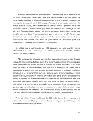  As mídias da universidade que compõem a Coordenadoria, estão integradas em
um novo organograma desde 2000. Hoje elas são orgânicas e tem um projeto de
comunicação social que se diferencia das assessorias de imprensa, das assessorias da
reitoria, das outras unidades da USP e das prefeituras da universidade, no interior. As
mídias reunidas na CCS, estão voltadas para o signo da relação - portanto, não é uma
divulgação cientifica, é uma comunicação social. Para mostrar essa diferença não tem
sido fácil. É uma verdadeira batalha, não só com as pessoas ligadas a informação, mas
também com uma base de conservadorismo que ainda existe na USP. No caso dos
profissionais   da   coordenadoria,   que   são   todos   concursados,   esses    tiveram
oportunidade nos últimos seis anos de participarem de workshops para que
percebessem a diferença entre divulgação e comunicação.


   As mídias sob a coordenação da CCS passaram por uma grande reforma
administrativa após esses workshops. E a vivência jornalística de Cremilda contrbiui
bastante para esse processo.


    Não havia reunião de pauta, para facilitar o cumprimento das tarefas de cada
veículo. Havia uma competição de quem dava a informação primeiro. Diversas equipes
saiam para cobrir um mesmo assunto, o que era um grande desperdício. Criei como
ponto de partida as segundas-feiras, para discussão e elaboração de pautas, com a
participação de todos. Hoje, isso já existe com todos os diretores de mídias e veículos,
planejando o que se vai produzir durante a semana, como se faz em qualquer veiculo
de comunicação, em qualquer empresa jornalística. Essa parte foi uma das coisas mais
gratas do projeto, foi estabelecer uma articulação que só foi possível por meio dos
workshops, porque em primeiro lugar tinha que haver um signo da relação interna,
para depois se propor um signo da relação com a sociedade. Então começamos pelo
quintal, logo nos primeiros anos em que assumi a coordenadoria, a seguir essas
prática se estendeu aos campi da USP no interior do Estado. O meu objetivo foi o de
criar uma mediação social interna e do interno para o externo, sem privilégios.


   Todas as mídias de responsabilidade da CCS estão dentro de um organograma
horizontal e sem o privilégio que é comum dentro das empresas jornalísticas, de uma
editoria ser mais nobre do que a outra.




                                                                                       14
 