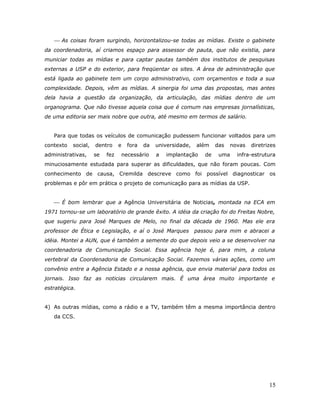  As coisas foram surgindo, horizontalizou-se todas as mídias. Existe o gabinete
da coordenadoria, aí criamos espaço para assessor de pauta, que não existia, para
municiar todas as mídias e para captar pautas também dos institutos de pesquisas
externas a USP e do exterior, para freqüentar os sites. A área de administração que
está ligada ao gabinete tem um corpo administrativo, com orçamentos e toda a sua
complexidade. Depois, vêm as mídias. A sinergia foi uma das propostas, mas antes
dela havia a questão da organização, da articulação, das mídias dentro de um
organograma. Que não tivesse aquela coisa que é comum nas empresas jornalísticas,
de uma editoria ser mais nobre que outra, até mesmo em termos de salário.


   Para que todas os veículos de comunicação pudessem funcionar voltados para um
contexto   social,   dentro     e   fora   da   universidade,   além    das   novas   diretrizes
administrativas,     se   fez   necessário      a   implantação    de    uma    infra-estrutura
minuciosamente estudada para superar as dificuldades, que não foram poucas. Com
conhecimento de causa, Cremilda descreve como foi possível diagnosticar os
problemas e pôr em prática o projeto de comunicação para as mídias da USP.


    É bom lembrar que a Agência Universitária de Noticias, montada na ECA em
1971 tornou-se um laboratório de grande êxito. A idéia da criação foi do Freitas Nobre,
que sugeriu para José Marques de Melo, no final da década de 1960. Mas ele era
professor de Ética e Legislação, e aí o José Marques            passou para mim e abracei a
idéia. Montei a AUN, que é também a semente do que depois veio a se desenvolver na
coordenadoria de Comunicação Social. Essa agência hoje é, para mim, a coluna
vertebral da Coordenadoria de Comunicação Social. Fazemos várias ações, como um
convênio entre a Agência Estado e a nossa agência, que envia material para todos os
jornais. Isso faz as noticias circularem mais. É uma área muito importante e
estratégica.


4) As outras mídias, como a rádio e a TV, também têm a mesma importância dentro
   da CCS.




                                                                                             15
 