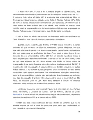  A Rádio USP tem 27 anos e foi o primeiro projeto da coordenadoria, mas
paralelamente havia um serviço informativo que era inspirado na AUN que é de 1971.
A emissora, hoje, não é só Rádio USP, é a primeira rede universitária de Rádio no
Brasil, porque nós conseguimos articular com a Radio de Ribeirão Preto da USP e Rádio
da USP São Carlos. Pirassununga vem tentando uma concessão. De maneira que a
rádio entrou em rede atuando não só na capital, mas também no interior, onde
também existe a programação local. Foi um trabalho sofrido por que a concessão de
Ribeirão Preto demorou 15 anos para sair e a de São Carlos foi complicada.


    Para o Jornal e a Revista da USP que são impressos, existe uma articulação do
corpo fotográfico, e do corpo de designers, das equipes de redação.


    Quando assumi a coordenação da CCS, a TV USP estava iniciando e o grande
problema era que não havia um corpo de profissionais, apenas estagiários. Tive que
lutar pela abertura de cargos, e é sempre uma batalha campal para a universidade
abrir um cargo, para um profissional da área. É um canal a cabo, dentro de um
consórcio de nove universidades, onde a USP tem um assento importante porque a
nossa programação é bastante diferenciada. O fato de não ser um canal aberto, e não
ser um canal somente da USP, tendo apenas uma fração de tempo dentro da
programação, levou a coordenadoria a investir muito no desdobramento da TV USP. O
investimento está na produção de documentários que também circulam por outras
mídias externas. A TV USP tem a produção para o canal universitário que está dentro
dos horários como qualquer emissora de TV e tem também a produção a médio prazo,
que é a de documentários, inclusive para as instâncias da universidade que solicitam
esse tipo de produção. O próprio vídeo documentário sobre a Universidade de São
Paulo, foi produzido pela TV USP. Além disso, também é comum ver matérias
produzidas sendo exibidas em muitas outras emissoras de TV.


    Ainda não cheguei no setor mais febril que é o da informação on-line. É aí que
entra, novamente, a parceria da Agência USP de Notícias, através do portal
www.usp.br. O portal estava em estudo quando cheguei na coordenadoria, implantado
experimentalmente em 1999, e só inaugurado em 2000.


   Também está sob a responsabilidade da CCS o Centro de Visitantes que fica na
entrada principal da USP, e serve de apoio para quem passa pela universidade, ou
quer conhecê-la e precisa de informações.

                                                                                  16
 